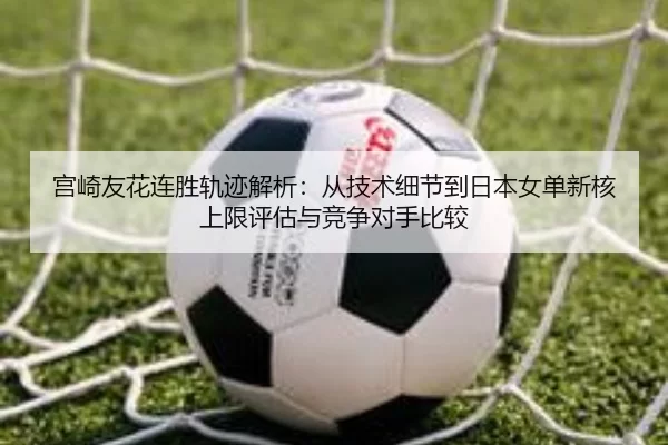 宫崎友花连胜轨迹解析：从技术细节到日本女单新核上限评估与竞争对手比较