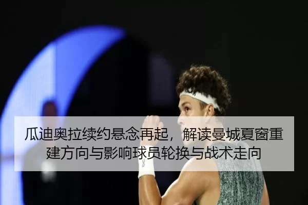 瓜迪奥拉续约悬念再起，解读曼城夏窗重建方向与影响球员轮换与战术走向