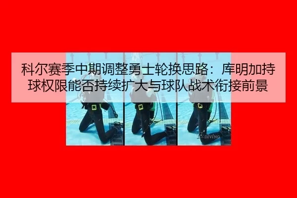科尔赛季中期调整勇士轮换思路：库明加持球权限能否持续扩大与球队战术衔接前景